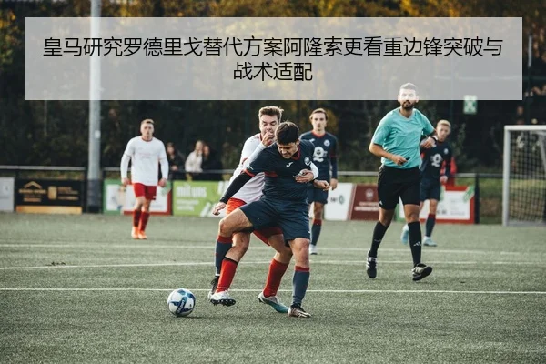皇马研究罗德里戈替代方案阿隆索更看重边锋突破与战术适配