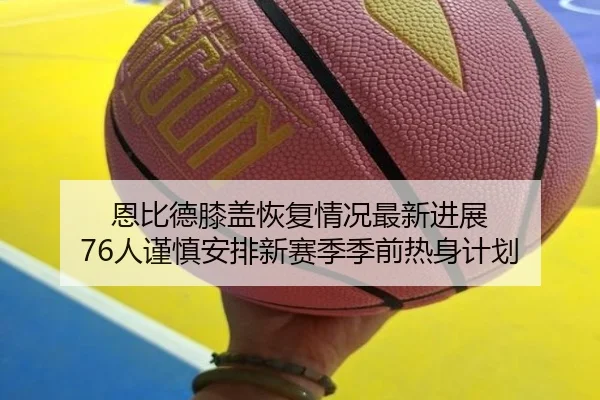 恩比德膝盖恢复情况最新进展 76人谨慎安排新赛季季前热身计划